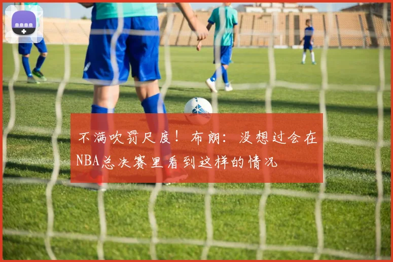 不满吹罚尺度！布朗：没想过会在NBA总决赛里看到这样的情况