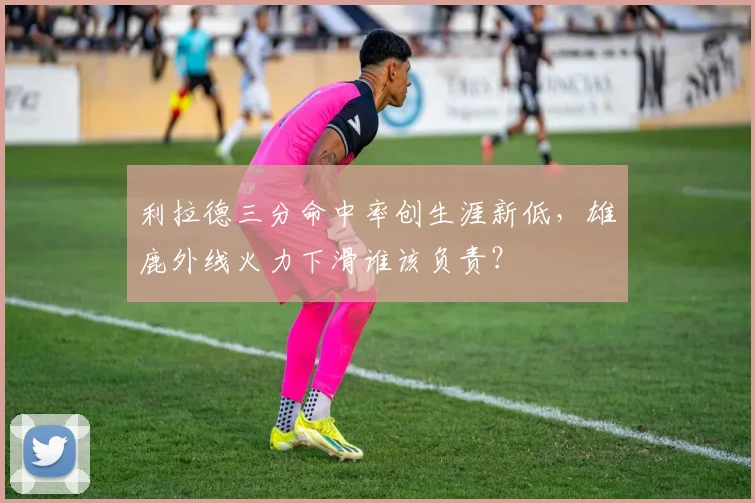 利拉德三分命中率创生涯新低，雄鹿外线火力下滑谁该负责？