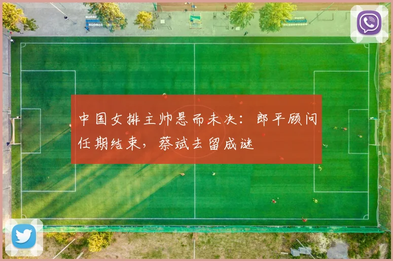 中国女排主帅悬而未决：郎平顾问任期结束，蔡斌去留成谜